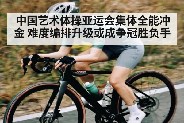 中国艺术体操亚运会集体全能冲金 难度编排升级或成争冠胜负手