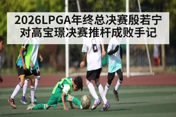 2026LPGA年终总决赛殷若宁对高宝璟决赛推杆成败手记